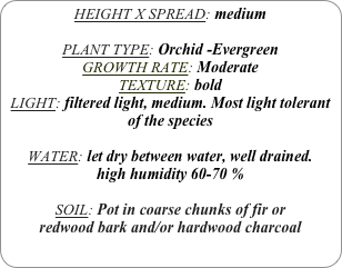 HEIGHT X SPREAD: medium

PLANT TYPE: Orchid -Evergreen
GROWTH RATE: Moderate
TEXTURE: bold
LIGHT: filtered light, medium. Most light tolerant of the species

WATER: let dry between water, well drained. 
high humidity 60-70 %

SOIL: Pot in coarse chunks of fir or redwood bark and/or hardwood charcoal 
