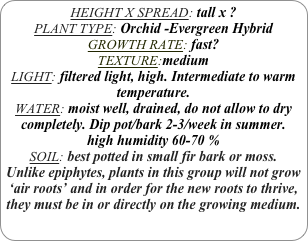 HEIGHT X SPREAD: tall x ?
PLANT TYPE: Orchid -Evergreen Hybrid
GROWTH RATE: fast?
TEXTURE:medium
LIGHT: filtered light, high. Intermediate to warm temperature.
WATER: moist well, drained, do not allow to dry completely. Dip pot/bark 2-3/week in summer.
high humidity 60-70 %
SOIL: best potted in small fir bark or moss.
Unlike epiphytes, plants in this group will not grow ‘air roots’ and in order for the new roots to thrive, they must be in or directly on the growing medium.
