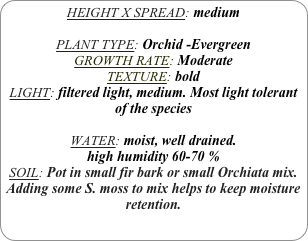 HEIGHT X SPREAD: medium

PLANT TYPE: Orchid -Evergreen
GROWTH RATE: Moderate
TEXTURE: bold
LIGHT: filtered light, medium. Most light tolerant of the species

WATER: moist, well drained. 
high humidity 60-70 %
SOIL: Pot in small fir bark or small Orchiata mix.
Adding some S. moss to mix helps to keep moisture retention.

