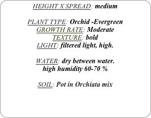 HEIGHT X SPREAD: medium

PLANT TYPE: Orchid -Evergreen
GROWTH RATE: Moderate
TEXTURE: bold
LIGHT: filtered light, high.

WATER: dry between water.
high humidity 60-70 %

SOIL: Pot in Orchiata mix