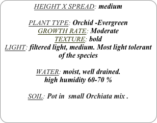 HEIGHT X SPREAD: medium

PLANT TYPE: Orchid -Evergreen
GROWTH RATE: Moderate
TEXTURE: bold
LIGHT: filtered light, medium. Most light tolerant of the species

WATER: moist, well drained. 
high humidity 60-70 %

SOIL: Pot in  small Orchiata mix .
