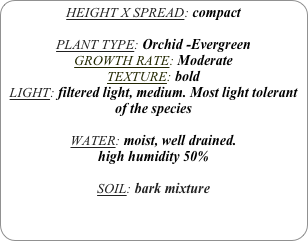 HEIGHT X SPREAD: compact

PLANT TYPE: Orchid -Evergreen
GROWTH RATE: Moderate
TEXTURE: bold
LIGHT: filtered light, medium. Most light tolerant of the species

WATER: moist, well drained. 
high humidity 50%

SOIL: bark mixture
