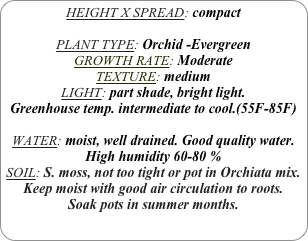 HEIGHT X SPREAD: compact

PLANT TYPE: Orchid -Evergreen
GROWTH RATE: Moderate
TEXTURE: medium
LIGHT: part shade, bright light.
Greenhouse temp. intermediate to cool.(55F-85F)

WATER: moist, well drained. Good quality water.
High humidity 60-80 %
SOIL: S. moss, not too tight or pot in Orchiata mix. Keep moist with good air circulation to roots.
Soak pots in summer months.
