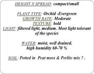 HEIGHT X SPREAD: compact/small

PLANT TYPE: Orchid -Evergreen
GROWTH RATE: Moderate
TEXTURE: bold
LIGHT: filtered light, medium. Most light tolerant of the species

WATER: moist, well drained. 
high humidity 60-70 %

SOIL: Potted in  Peat moss & Perlite mix ? .
