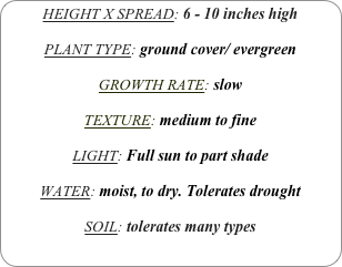 HEIGHT X SPREAD: 6 - 10 inches high

PLANT TYPE: ground cover/ evergreen

GROWTH RATE: slow

TEXTURE: medium to fine

LIGHT: Full sun to part shade

WATER: moist, to dry. Tolerates drought

SOIL: tolerates many types
