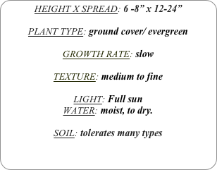 HEIGHT X SPREAD: 6 -8” x 12-24”

PLANT TYPE: ground cover/ evergreen

GROWTH RATE: slow

TEXTURE: medium to fine

LIGHT: Full sun 
WATER: moist, to dry.

SOIL: tolerates many types
