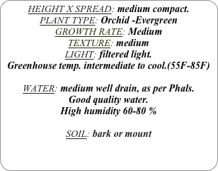 HEIGHT X SPREAD: medium compact.
PLANT TYPE: Orchid -Evergreen
GROWTH RATE: Medium
TEXTURE: medium
LIGHT: filtered light.
Greenhouse temp. intermediate to cool.(55F-85F)

WATER: medium well drain, as per Phals.
Good quality water.
High humidity 60-80 %

SOIL: bark or mount

