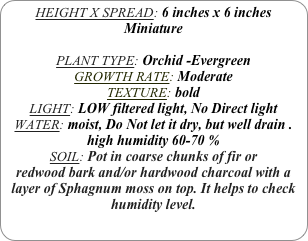 HEIGHT X SPREAD: 6 inches x 6 inches Miniature

PLANT TYPE: Orchid -Evergreen
GROWTH RATE: Moderate
TEXTURE: bold
LIGHT: LOW filtered light, No Direct light
WATER: moist, Do Not let it dry, but well drain .
high humidity 60-70 %
SOIL: Pot in coarse chunks of fir or redwood bark and/or hardwood charcoal with a layer of Sphagnum moss on top. It helps to check humidity level.